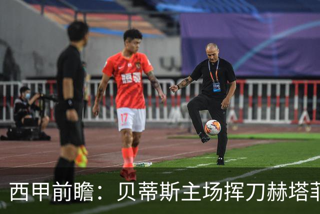 西甲前瞻：贝蒂斯主场挥刀赫塔菲 黄潜客战马拉加求首胜